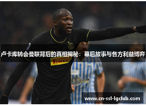 卢卡库转会曼联背后的真相揭秘：幕后故事与各方利益博弈