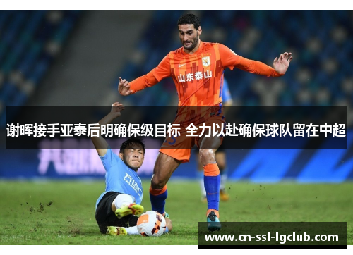 谢晖接手亚泰后明确保级目标 全力以赴确保球队留在中超