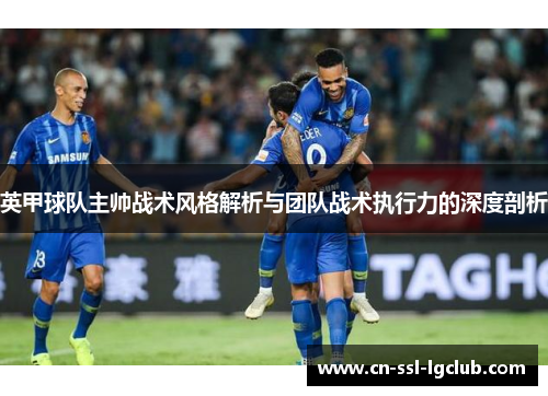 英甲球队主帅战术风格解析与团队战术执行力的深度剖析 英甲球队主帅战术风格解析与团队战术执行力的深度剖析