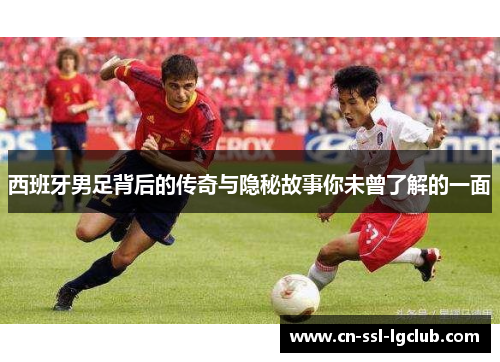 西班牙男足背后的传奇与隐秘故事你未曾了解的一面 西班牙男足背后的传奇与隐秘故事你未曾了解的一面