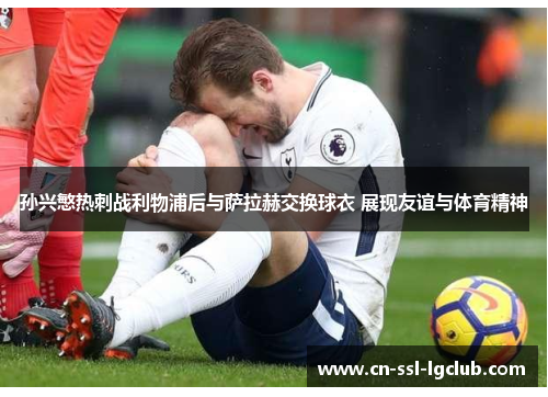 孙兴慜热刺战利物浦后与萨拉赫交换球衣 展现友谊与体育精神