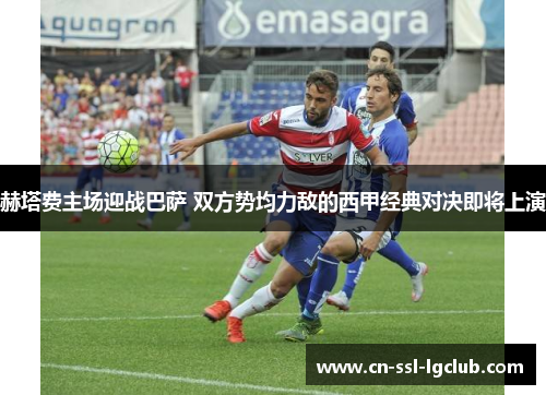 赫塔费主场迎战巴萨 双方势均力敌的西甲经典对决即将上演