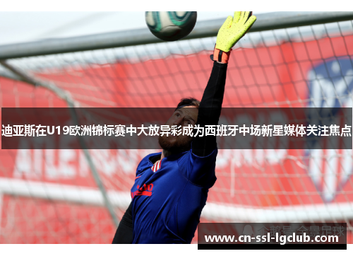 迪亚斯在U19欧洲锦标赛中大放异彩成为西班牙中场新星媒体关注焦点