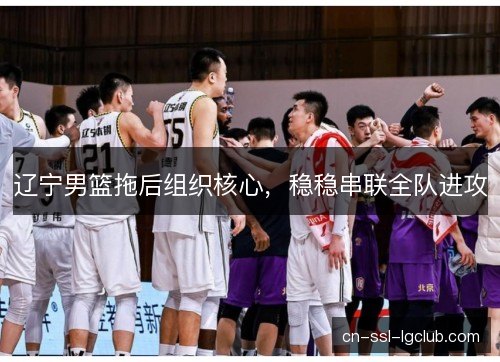 辽宁男篮拖后组织核心,稳稳串联全队进攻 辽宁男篮拖后组织核心,稳稳串联全队进攻